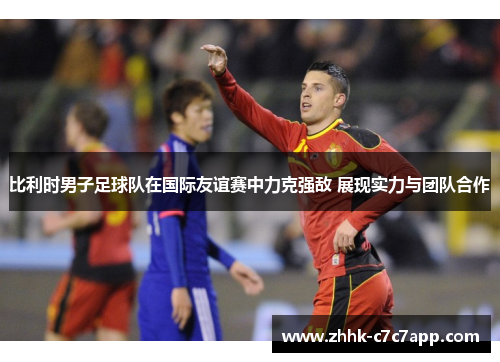 比利时男子足球队在国际友谊赛中力克强敌 展现实力与团队合作
