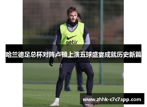 哈兰德足总杯对阵卢顿上演五球盛宴成就历史新篇