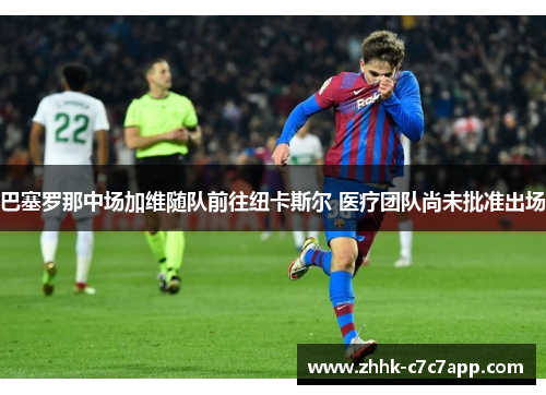 巴塞罗那中场加维随队前往纽卡斯尔 医疗团队尚未批准出场